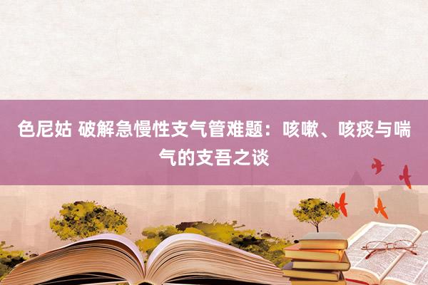 色尼姑 破解急慢性支气管难题：咳嗽、咳痰与喘气的支吾之谈