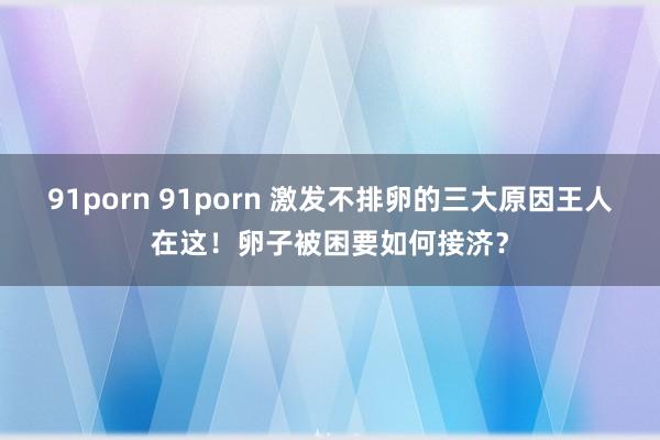 91porn 91porn 激发不排卵的三大原因王人在这！卵子被困要如何接济？