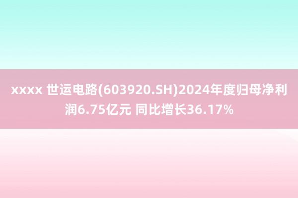 xxxx 世运电路(603920.SH)2024年度归母净利润6.75亿元 同比增长36.17%