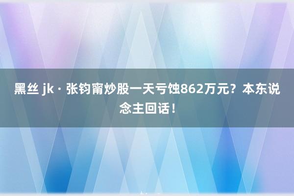 黑丝 jk · 张钧甯炒股一天亏蚀862万元？本东说念主回话！