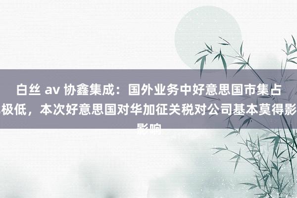 白丝 av 协鑫集成：国外业务中好意思国市集占比极低，本次好意思国对华加征关税对公司基本莫得影响