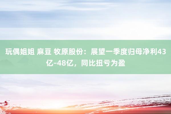 玩偶姐姐 麻豆 牧原股份：展望一季度归母净利43亿–48亿，同比扭亏为盈