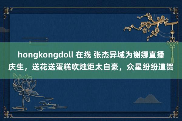 hongkongdoll 在线 张杰异域为谢娜直播庆生，送花送蛋糕吹烛炬太自豪，众星纷纷道贺
