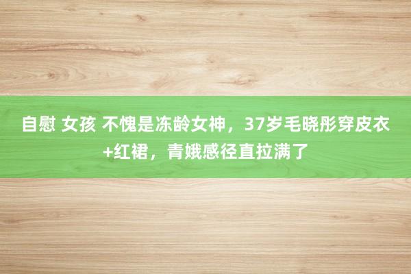 自慰 女孩 不愧是冻龄女神，37岁毛晓彤穿皮衣+红裙，青娥感径直拉满了