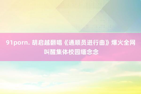 91porn. 胡启越翻唱《通顺员进行曲》爆火全网 叫醒集体校园缅念念