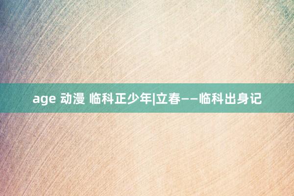 age 动漫 临科正少年|立春——临科出身记