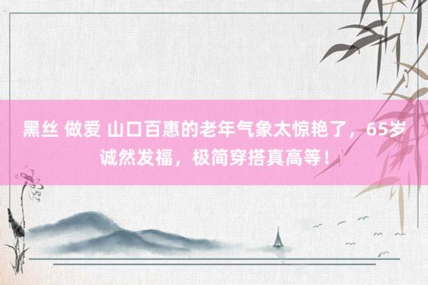 黑丝 做爱 山口百惠的老年气象太惊艳了，65岁诚然发福，极简穿搭真高等！