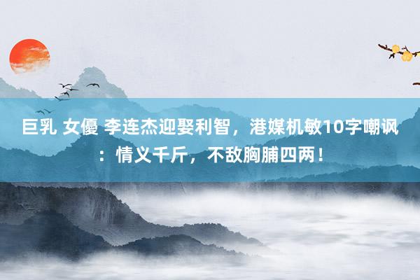 巨乳 女優 李连杰迎娶利智，港媒机敏10字嘲讽：情义千斤，不敌胸脯四两！