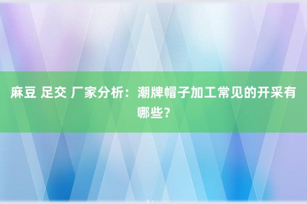 麻豆 足交 厂家分析：潮牌帽子加工常见的开采有哪些？
