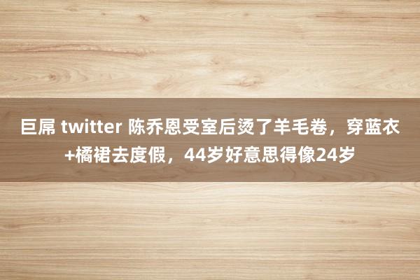 巨屌 twitter 陈乔恩受室后烫了羊毛卷，穿蓝衣+橘裙去度假，44岁好意思得像24岁