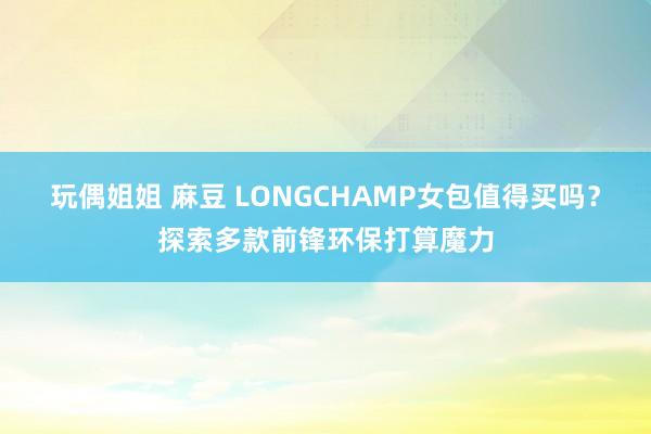 玩偶姐姐 麻豆 LONGCHAMP女包值得买吗？探索多款前锋环保打算魔力