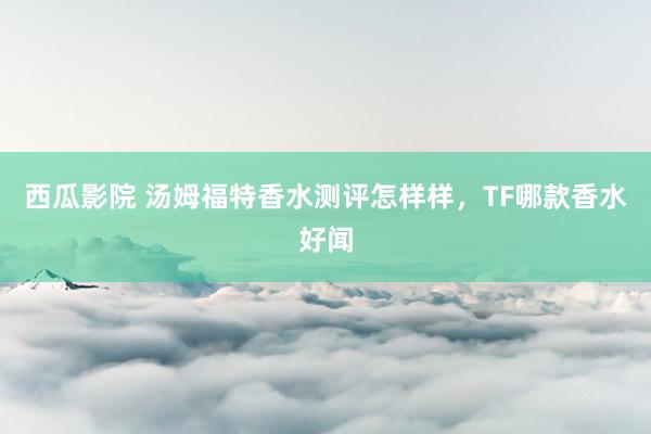 西瓜影院 汤姆福特香水测评怎样样，TF哪款香水好闻