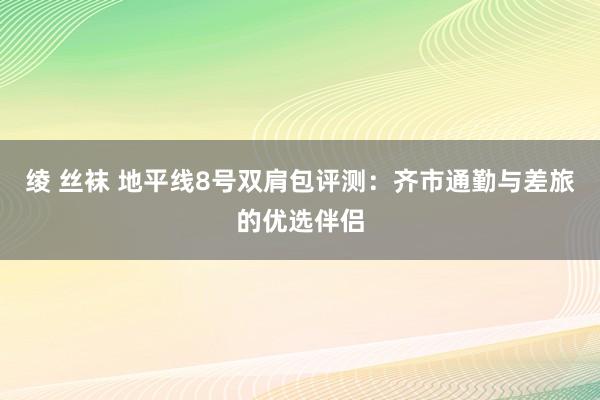 绫 丝袜 地平线8号双肩包评测：齐市通勤与差旅的优选伴侣