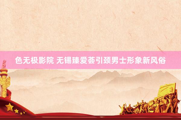 色无极影院 无锡臻爱荟引颈男士形象新风俗