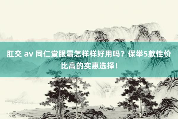 肛交 av 同仁堂眼霜怎样样好用吗？保举5款性价比高的实惠选择！