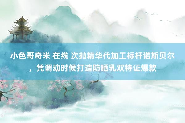 小色哥奇米 在线 次抛精华代加工标杆诺斯贝尔，凭调动时候打造防晒乳双特证爆款