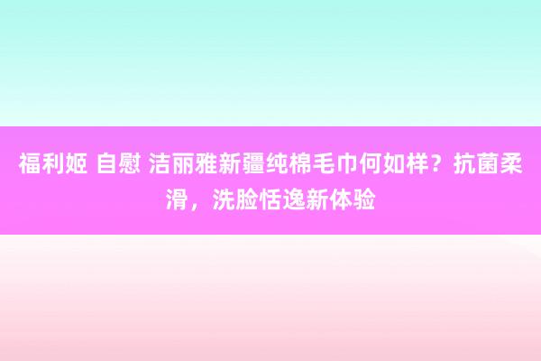 福利姬 自慰 洁丽雅新疆纯棉毛巾何如样？抗菌柔滑，洗脸恬逸新体验