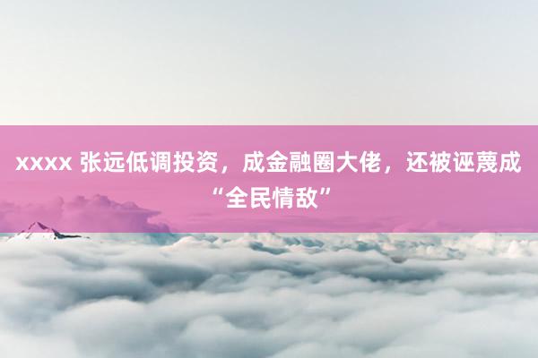 xxxx 张远低调投资，成金融圈大佬，还被诬蔑成“全民情敌”
