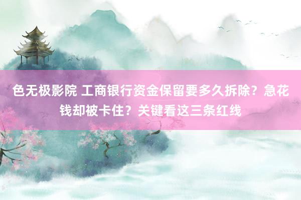 色无极影院 工商银行资金保留要多久拆除？急花钱却被卡住？关键看这三条红线