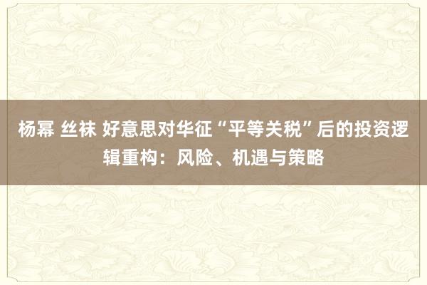 杨幂 丝袜 好意思对华征“平等关税”后的投资逻辑重构：风险、机遇与策略