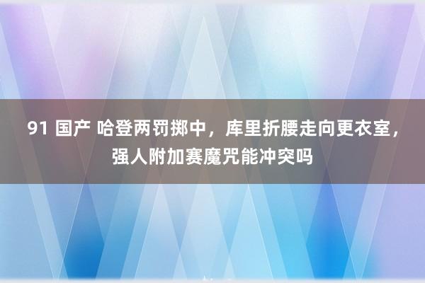 91 国产 哈登两罚掷中，库里折腰走向更衣室，强人附加赛魔咒能冲突吗