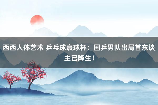 西西人体艺术 乒乓球寰球杯：国乒男队出局首东谈主已降生！