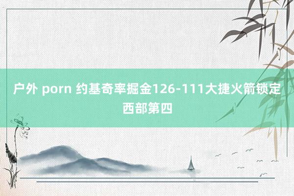 户外 porn 约基奇率掘金126-111大捷火箭锁定西部第四