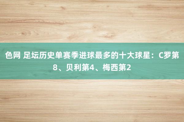 色网 足坛历史单赛季进球最多的十大球星：C罗第8、贝利第4、梅西第2