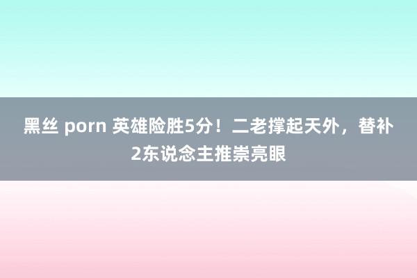 黑丝 porn 英雄险胜5分！二老撑起天外，替补2东说念主推崇亮眼
