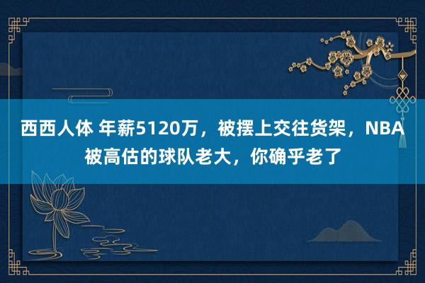 西西人体 年薪5120万，被摆上交往货架，NBA被高估的球队老大，你确乎老了