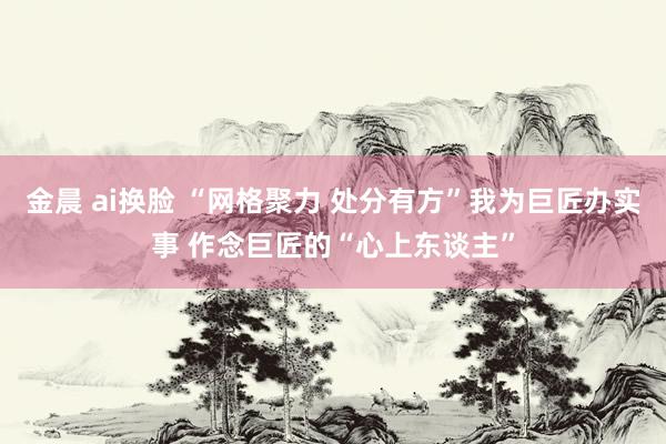金晨 ai换脸 “网格聚力 处分有方”我为巨匠办实事 作念巨匠的“心上东谈主”