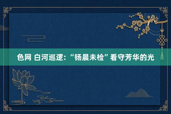 色网 白河巡逻: “钖晨未检”看守芳华的光