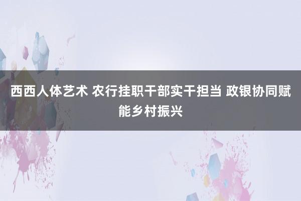 西西人体艺术 农行挂职干部实干担当 政银协同赋能乡村振兴