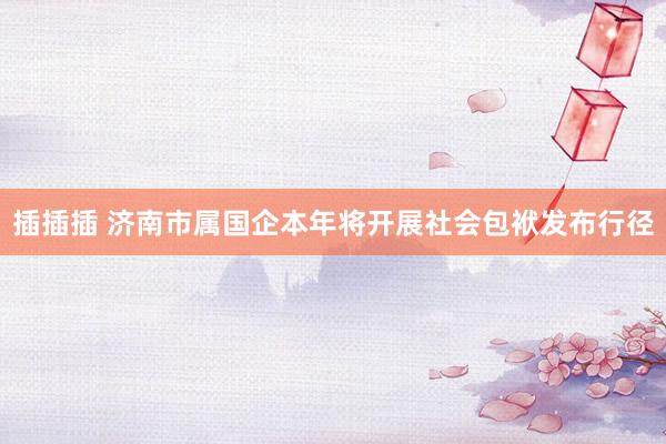 插插插 济南市属国企本年将开展社会包袱发布行径