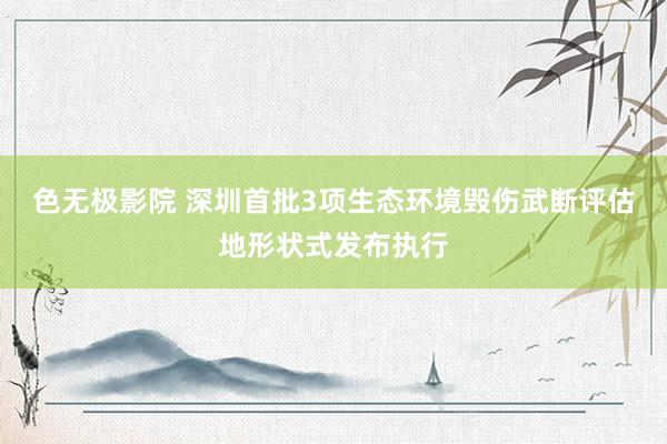 色无极影院 深圳首批3项生态环境毁伤武断评估地形状式发布执行