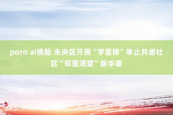 porn ai换脸 未央区开展“学雷锋”举止共谱社区“邻里渴望”新华章