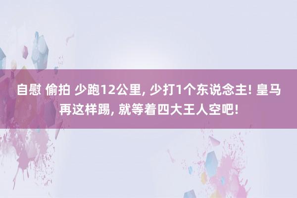 自慰 偷拍 少跑12公里， 少打1个东说念主! 皇马再这样踢， 就等着四大王人空吧!