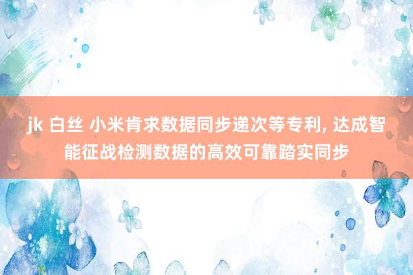 jk 白丝 小米肯求数据同步递次等专利， 达成智能征战检测数据的高效可靠踏实同步