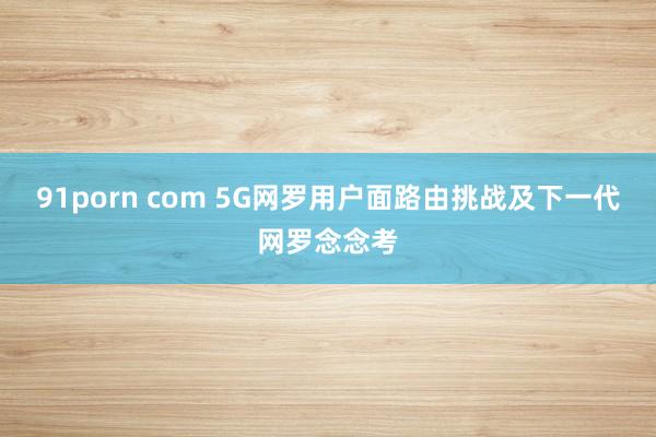 91porn com 5G网罗用户面路由挑战及下一代网罗念念考