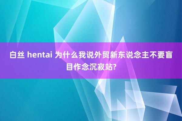 白丝 hentai 为什么我说外贸新东说念主不要盲目作念沉寂站?