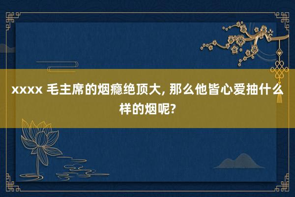 xxxx 毛主席的烟瘾绝顶大， 那么他皆心爱抽什么样的烟呢?