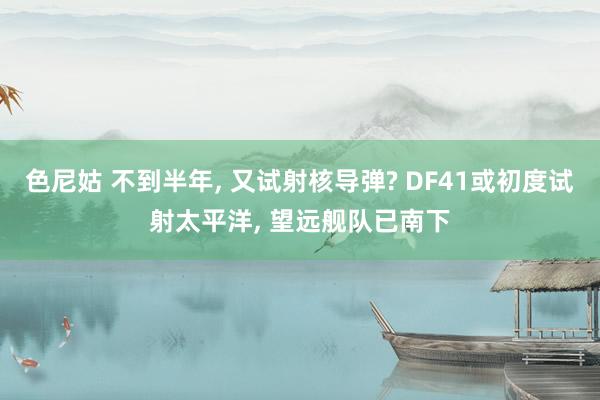 色尼姑 不到半年， 又试射核导弹? DF41或初度试射太平洋， 望远舰队已南下