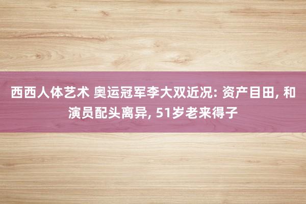 西西人体艺术 奥运冠军李大双近况: 资产目田， 和演员配头离异， 51岁老来得子
