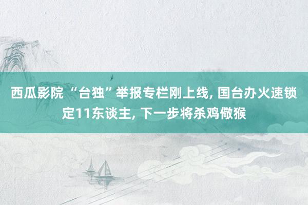 西瓜影院 “台独”举报专栏刚上线， 国台办火速锁定11东谈主， 下一步将杀鸡儆猴