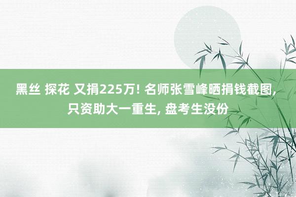 黑丝 探花 又捐225万! 名师张雪峰晒捐钱截图， 只资助大一重生， 盘考生没份