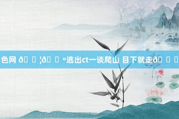色网 🇦🇺逃出ct一谈爬山 目下就走👟