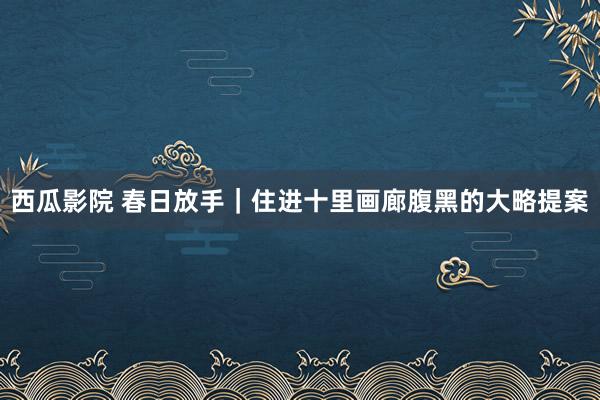西瓜影院 春日放手｜住进十里画廊腹黑的大略提案