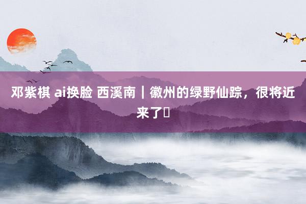 邓紫棋 ai换脸 西溪南｜徽州的绿野仙踪，很将近来了❗
