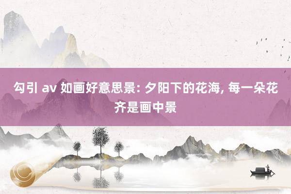 勾引 av 如画好意思景: 夕阳下的花海， 每一朵花齐是画中景