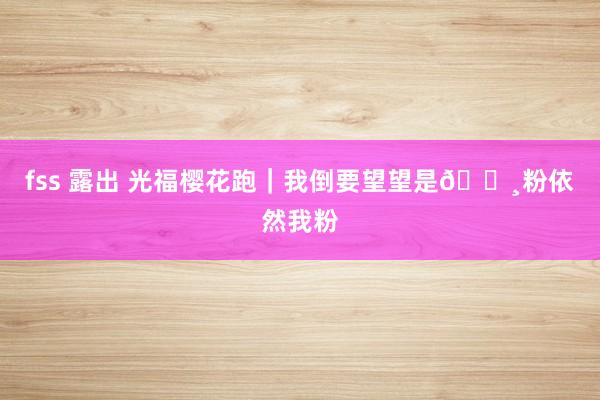 fss 露出 光福樱花跑｜我倒要望望是🌸粉依然我粉